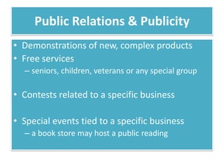 Public Relations & Publicity
• Demonstrations of new, complex products
• Free services
  – seniors, children, veterans or any special group

• Contests related to a specific business

• Special events tied to a specific business
  – a book store may host a public reading
 