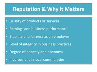 Reputation & Why it Matters
• Quality of products or services
• Earnings and business performance
• Stability and fairness as an employer
• Level of integrity in business practices
• Degree of honesty and openness
• Involvement in local communities
 