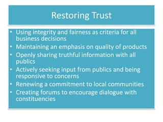 Restoring Trust
• Using integrity and fairness as criteria for all
  business decisions
• Maintaining an emphasis on quality of products
• Openly sharing truthful information with all
  publics
• Actively seeking input from publics and being
  responsive to concerns
• Renewing a commitment to local communities
• Creating forums to encourage dialogue with
  constituencies
 