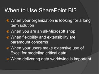 When to Use SharePoint BI?When your organization is looking for a long term solutionWhen you are an all-Microsoft shopWhen flexibility and extensibility are paramount concernsWhen your users make extensive use of Excel for modeling critical dataWhen delivering data worldwide is important