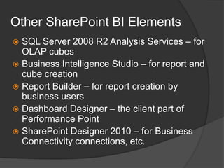 Other SharePoint BI ElementsSQL Server 2008 R2 Analysis Services – for OLAP cubesBusiness Intelligence Studio – for report and cube creationReport Builder – for report creation by business usersDashboard Designer – the client part of Performance Point SharePoint Designer 2010 – for Business Connectivity connections, etc.