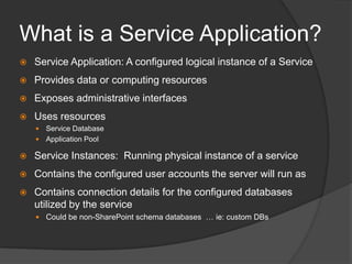 What is a Service Application?Service Application: A configured logical instance of a ServiceProvides data or computing resourcesExposes administrative interfacesUses resourcesService DatabaseApplication PoolService Instances:  Running physical instance of a serviceContains the configured user accounts the server will run asContains connection details for the configured databases utilized by the serviceCould be non-SharePoint schema databases  … ie: custom DBs