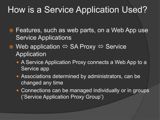 How is a Service Application Used?Features, such as web parts, on a Web App use Service ApplicationsWeb application  SA Proxy  Service ApplicationA Service Application Proxy connects a Web App to a Service appAssociations determined by administrators, can be changed any timeConnections can be managed individually or in groups (‘Service Application Proxy Group’)