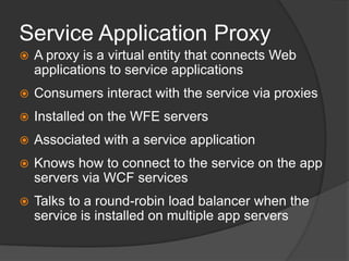 Service Application ProxyA proxy is a virtual entity that connects Web applications to service applicationsConsumers interact with the service via proxiesInstalled on the WFE serversAssociated with a service applicationKnows how to connect to the service on the app servers via WCF servicesTalks to a round-robin load balancer when the service is installed on multiple app servers