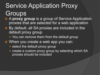 Service Application Proxy GroupsA proxy group is a group of Service Application proxies that are selected for a web applicationBy default, all SA proxies are included in the default proxy groupYou can remove them from the default groupWhen you create a web app you can:select the default proxy groupcreate a custom proxy group by selecting which SA proxies should be included
