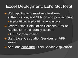 Excel Deployment: Let's Get RealWeb applications must use Kerberos authentication, add SPN on app pool accounthttp/WFE and http/WFE.mydomain.comCreate Excel Calculation Services SPN on Application Pool identity accountHTTP/appservernameStart Excel Calculation Services on APP serverAdd  and configure Excel Service Application