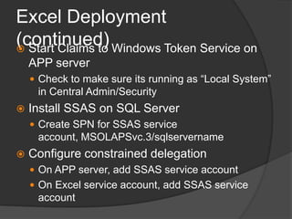 Excel Deployment (continued)Start Claims to Windows Token Service on APP serverCheck to make sure its running as “Local System” in Central Admin/SecurityInstall SSAS on SQL ServerCreate SPN for SSAS service account, MSOLAPSvc.3/sqlservernameConfigure constrained delegationOn APP server, add SSAS service accountOn Excel service account, add SSAS service account