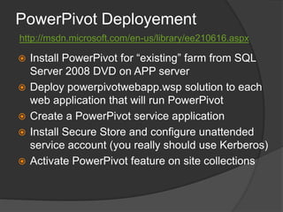 PowerPivot Deployementhttp://msdn.microsoft.com/en-us/library/ee210616.aspxInstall PowerPivot for “existing” farm from SQL Server 2008 DVD on APP serverDeploy powerpivotwebapp.wsp solution to each web application that will run PowerPivotCreate a PowerPivot service applicationInstall Secure Store and configure unattended service account (you really should use Kerberos)Activate PowerPivot feature on site collections