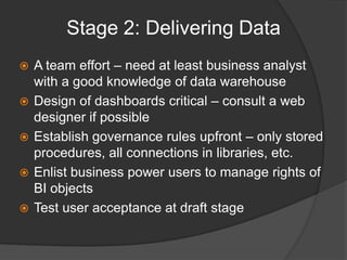 Stage 2: Delivering DataA team effort – need at least business analyst with a good knowledge of data warehouseDesign of dashboards critical – consult a web designer if possibleEstablish governance rules upfront – only stored procedures, all connections in libraries, etc.Enlist business power users to manage rights of BI objectsTest user acceptance at draft stage