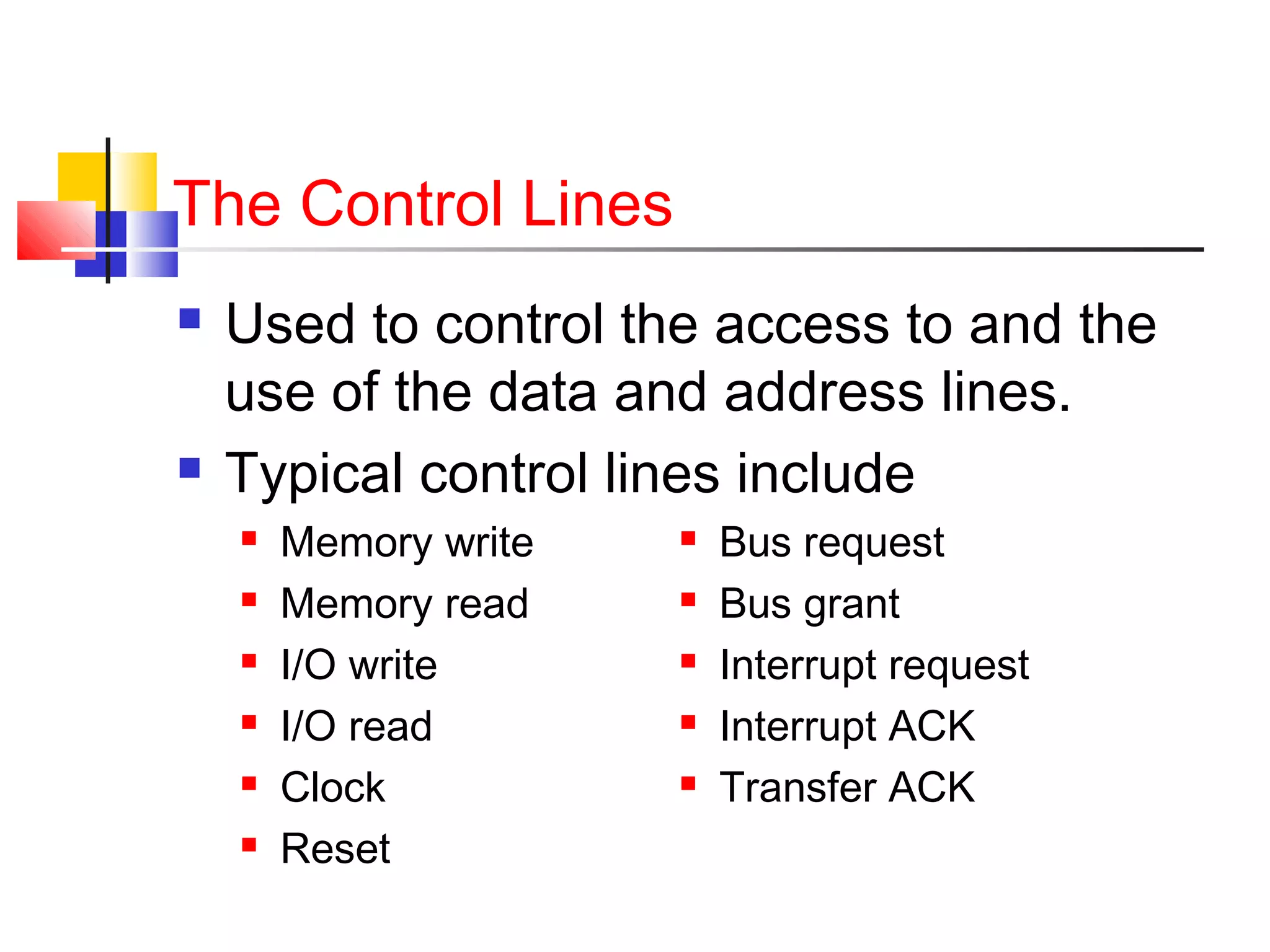 The Control Lines




Used to control the access to and the
use of the data and address lines.
Typical control lines include







Memory write
Memory read
I/O write
I/O read
Clock
Reset







Bus request
Bus grant
Interrupt request
Interrupt ACK
Transfer ACK

 