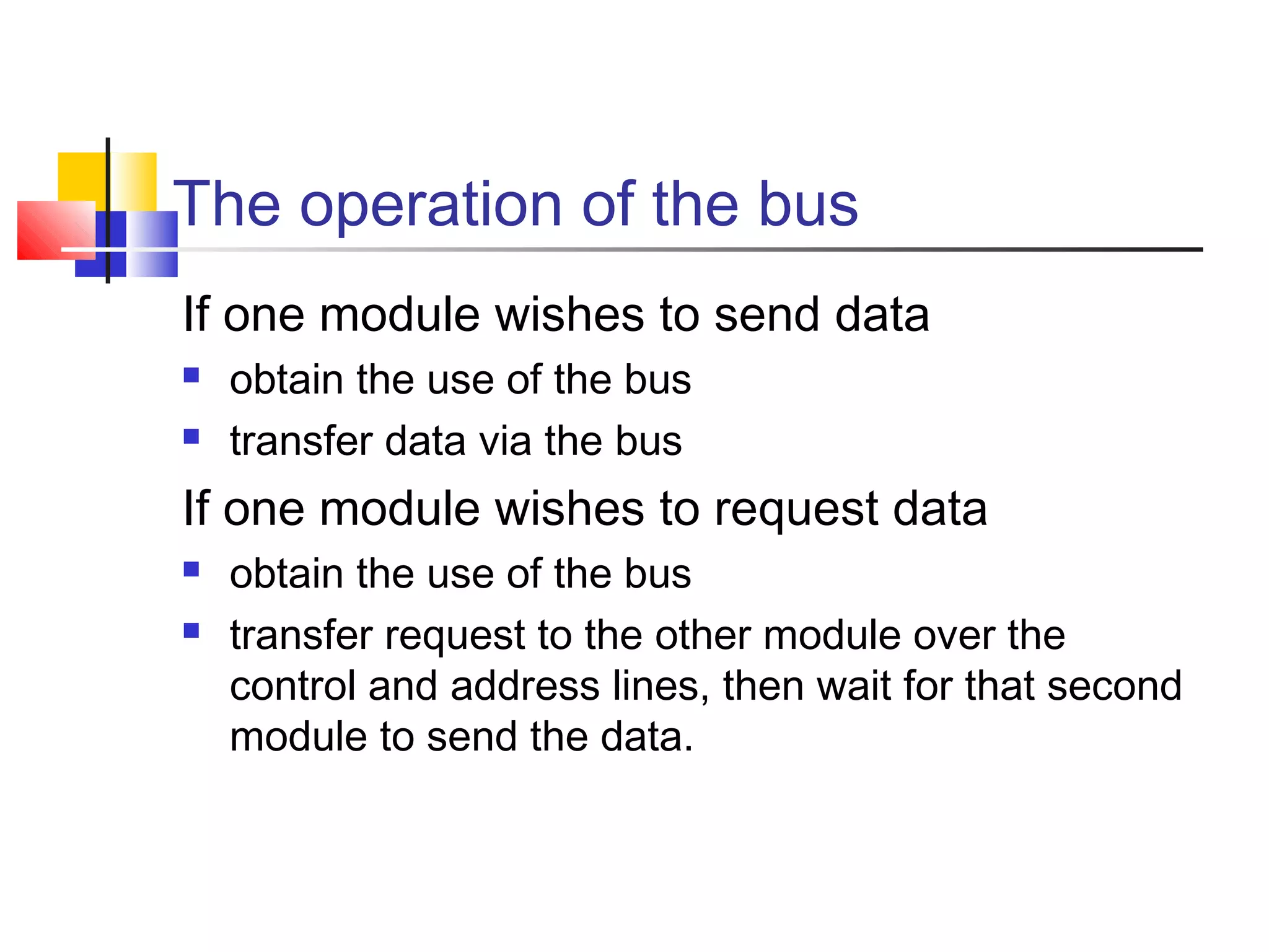 The operation of the bus
If one module wishes to send data



obtain the use of the bus
transfer data via the bus

If one module wishes to request data



obtain the use of the bus
transfer request to the other module over the
control and address lines, then wait for that second
module to send the data.

 