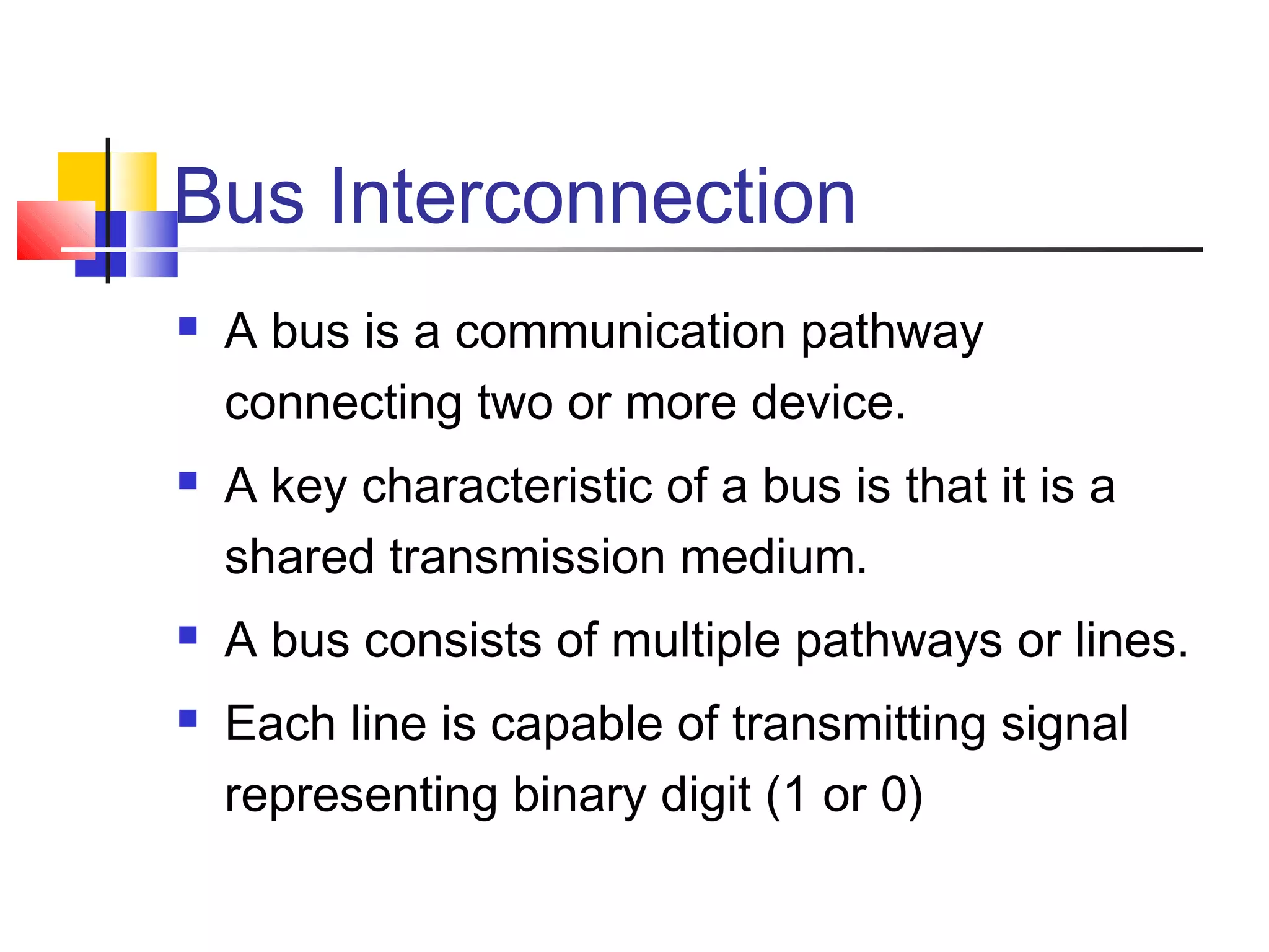 Bus Interconnection







A bus is a communication pathway
connecting two or more device.
A key characteristic of a bus is that it is a
shared transmission medium.
A bus consists of multiple pathways or lines.
Each line is capable of transmitting signal
representing binary digit (1 or 0)

 