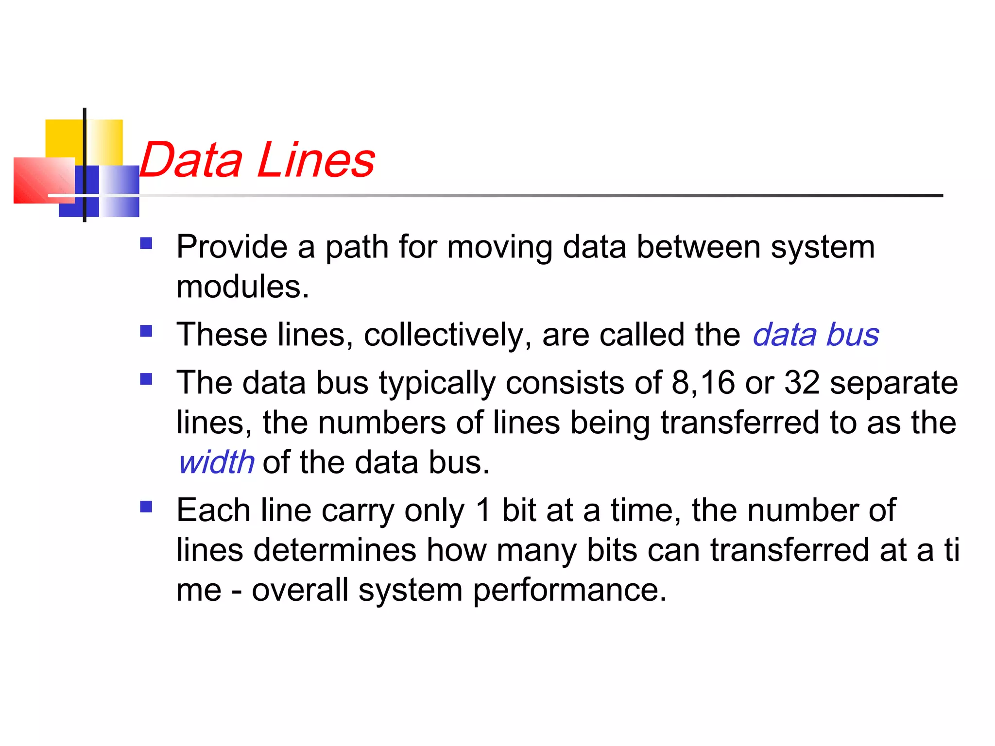 Data Lines







Provide a path for moving data between system
modules.
These lines, collectively, are called the data bus
The data bus typically consists of 8,16 or 32 separate
lines, the numbers of lines being transferred to as the
width of the data bus.
Each line carry only 1 bit at a time, the number of
lines determines how many bits can transferred at a ti
me - overall system performance.

 