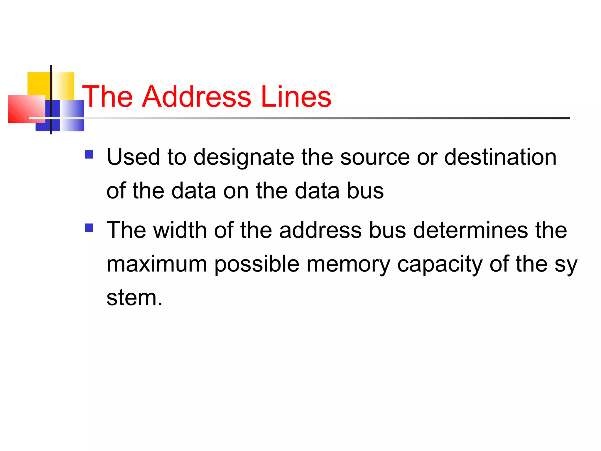 The Address Lines




Used to designate the source or destination
of the data on the data bus
The width of the address bus determines the
maximum possible memory capacity of the sy
stem.

 