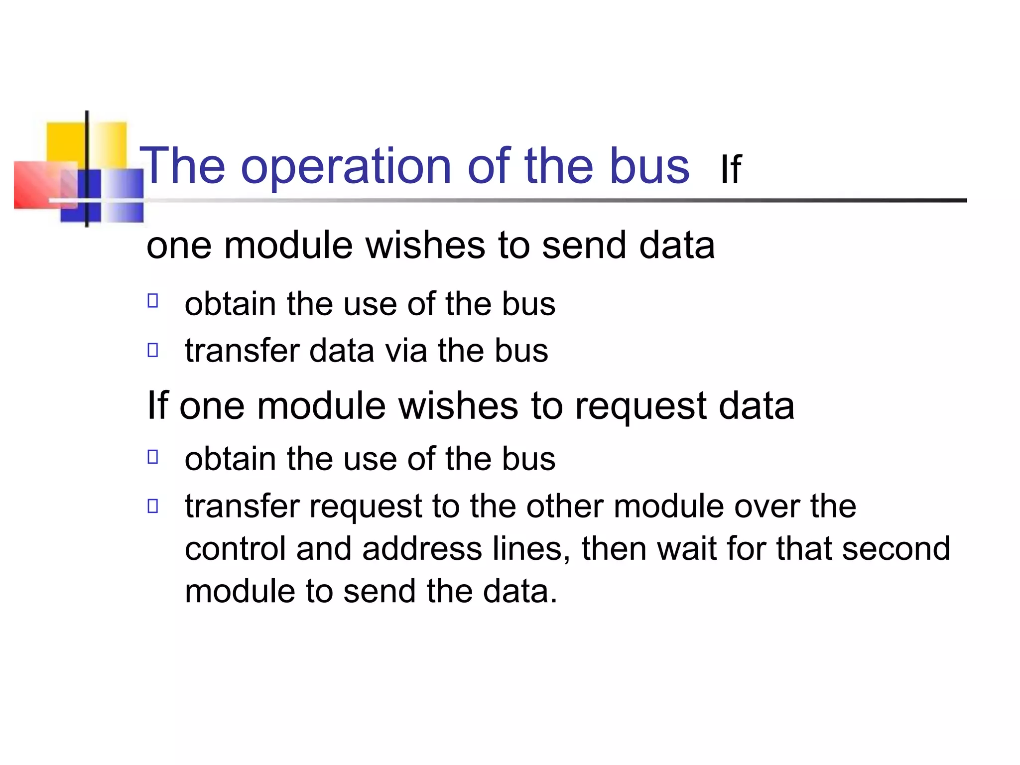 The operation of the bus If
one module wishes to send data
obtain the use of the bus
transfer data via the bus
If one module wishes to request data
obtain the use of the bus
transfer request to the other module over the
control and address lines, then wait for that second
module to send the data.
 