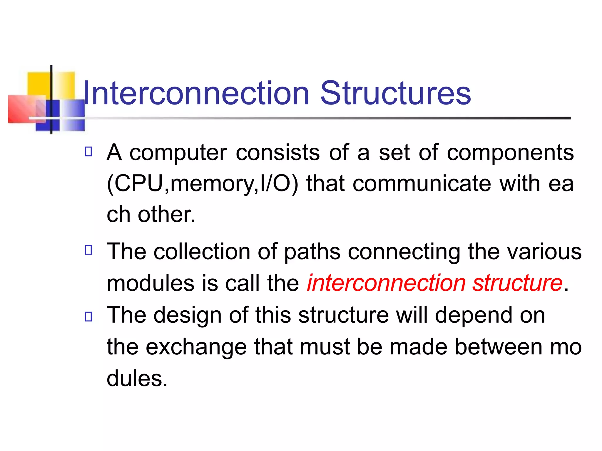 Interconnection Structures
A computer consists of a set of components
(CPU,memory,I/O) that communicate with ea
ch other.
The collection of paths connecting the various
modules is call the interconnection structure.
The design of this structure will depend on
the exchange that must be made between mo
dules.
 