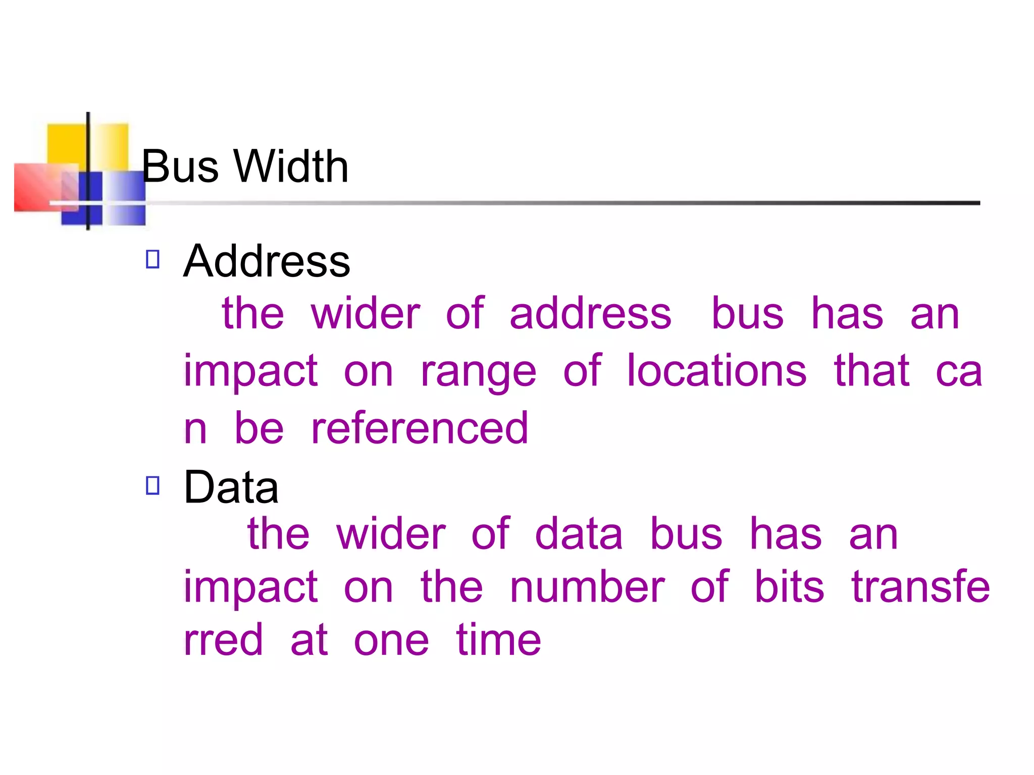 Bus Width
Address
the wider of address bus has an
impact on range of locations that ca
n be referenced
Data
the wider of data bus has an
impact on the number of bits transfe
rred at one time
 