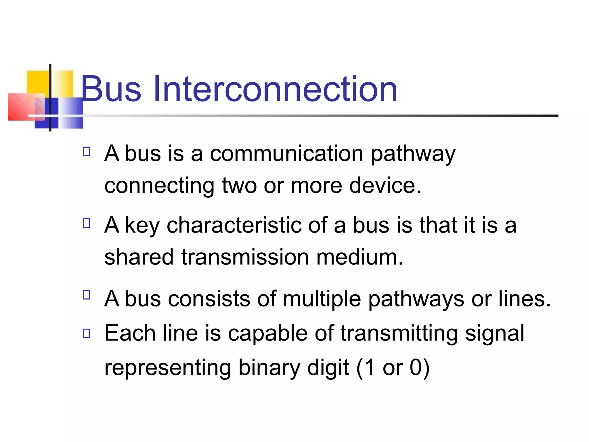Bus Interconnection
A bus is a communication pathway
connecting two or more device.
A key characteristic of a bus is that it is a
shared transmission medium.
A bus consists of multiple pathways or lines.
Each line is capable of transmitting signal
representing binary digit (1 or 0)
 