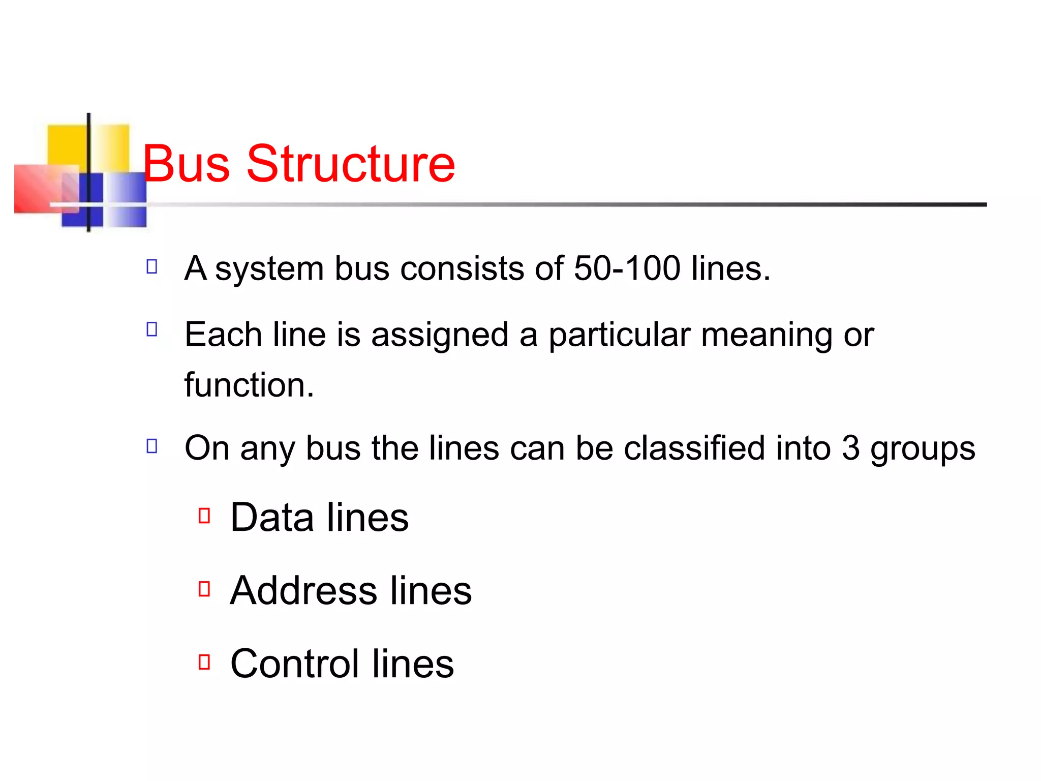 Bus Structure
A system bus consists of 50-100 lines.
Each line is assigned a particular meaning or
function.
On any bus the lines can be classified into 3 groups
Data lines
Address lines
Control lines
 