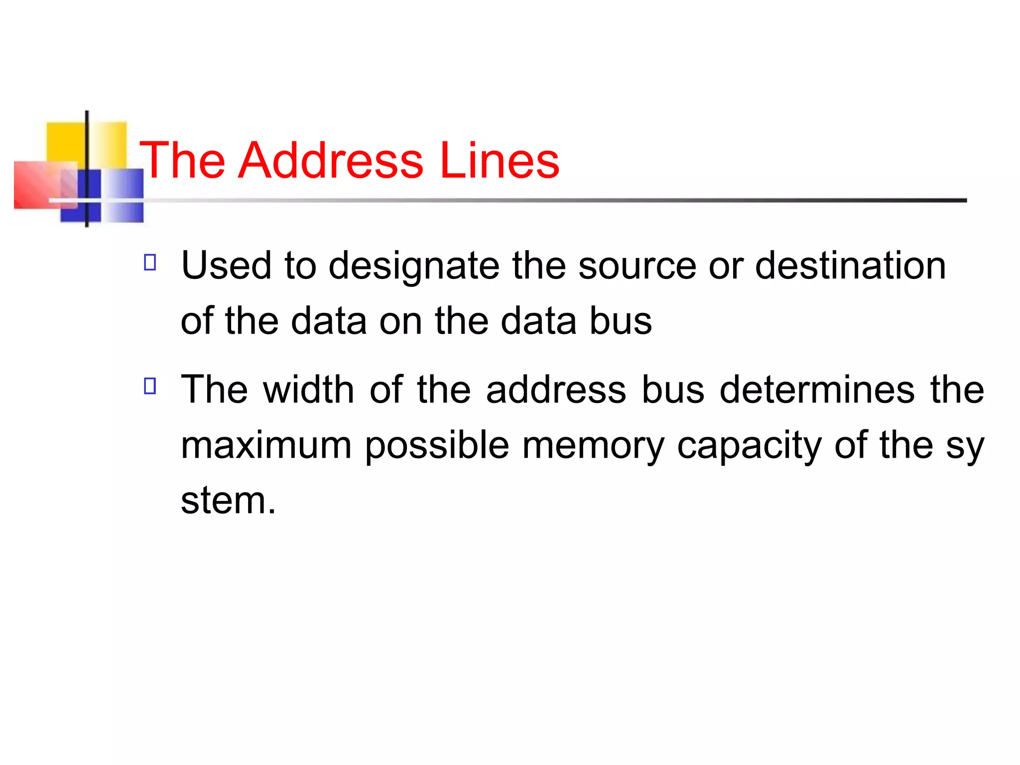 The Address Lines
Used to designate the source or destination
of the data on the data bus
The width of the address bus determines the
maximum possible memory capacity of the sy
stem.
 