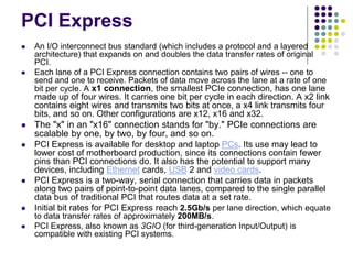 PCI Express
 An I/O interconnect bus standard (which includes a protocol and a layered
architecture) that expands on and doubles the data transfer rates of original
PCI.
 Each lane of a PCI Express connection contains two pairs of wires -- one to
send and one to receive. Packets of data move across the lane at a rate of one
bit per cycle. A x1 connection, the smallest PCIe connection, has one lane
made up of four wires. It carries one bit per cycle in each direction. A x2 link
contains eight wires and transmits two bits at once, a x4 link transmits four
bits, and so on. Other configurations are x12, x16 and x32.
 The "x" in an "x16" connection stands for "by." PCIe connections are
scalable by one, by two, by four, and so on.
 PCI Express is available for desktop and laptop PCs. Its use may lead to
lower cost of motherboard production, since its connections contain fewer
pins than PCI connections do. It also has the potential to support many
devices, including Ethernet cards, USB 2 and video cards.
 PCI Express is a two-way, serial connection that carries data in packets
along two pairs of point-to-point data lanes, compared to the single parallel
data bus of traditional PCI that routes data at a set rate.
 Initial bit rates for PCI Express reach 2.5Gb/s per lane direction, which equate
to data transfer rates of approximately 200MB/s.
 PCI Express, also known as 3GIO (for third-generation Input/Output) is
compatible with existing PCI systems.
 