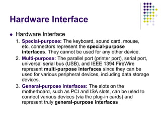 Hardware Interface
 Hardware Interface
1. Special-purpose: The keyboard, sound card, mouse,
etc. connectors represent the special-purpose
interfaces. They cannot be used for any other device.
2. Multi-purpose: The parallel port (printer port), serial port,
universal serial bus (USB), and IEEE 1394 FireWire
represent multi-purpose interfaces since they can be
used for various peripheral devices, including data storage
devices.
3. General-purpose interfaces: The slots on the
motherboard, such as PCI and ISA slots, can be used to
connect various devices (via the plug-in cards) and
represent truly general-purpose interfaces
 