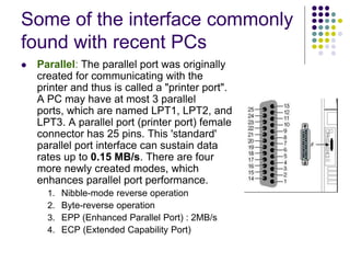 Some of the interface commonly
found with recent PCs
 Parallel: The parallel port was originally
created for communicating with the
printer and thus is called a "printer port".
A PC may have at most 3 parallel
ports, which are named LPT1, LPT2, and
LPT3. A parallel port (printer port) female
connector has 25 pins. This 'standard'
parallel port interface can sustain data
rates up to 0.15 MB/s. There are four
more newly created modes, which
enhances parallel port performance.
1. Nibble-mode reverse operation
2. Byte-reverse operation
3. EPP (Enhanced Parallel Port) : 2MB/s
4. ECP (Extended Capability Port)
 