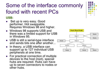 Some of the interface commonly
found with recent PCs
USB:
 Set up is very easy. Good
performer. Hot swappable.
Requires Windows 98 and higher.
 Windows 98 supports USB and
there was a limited support for USB
in Windows 95.
 USB is still a serial-type interface
and sends bits one after another...
 In theory, a USB interface can
support up to 127 individual USB
peripherals at one time.
 For practical connection of multiple
devices to the host (root), special
hubs are required. Hubs can have
up to seven connectors to nodes or
other hubs.
 
