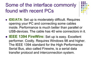Some of the interface commonly
found with recent PCs
 IDE/ATA: Set up is moderately difficult. Requires
opening your PC and connecting some cables
inside. Performance is much better than parallel or
USB-devices. The cable has 40 wire connectors in it.
 IEEE 1394 FireWire: Set up is easy. Excellent
performer. Costly. Requires Windows 98 and higher.
The IEEE 1394 standard for the High Performance
Serial Bus, also called Firewire, is a serial data
transfer protocol and interconnection system.
 