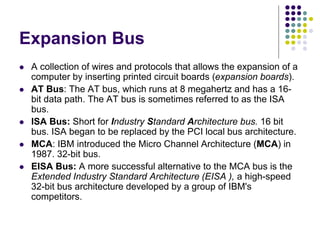 Expansion Bus
 A collection of wires and protocols that allows the expansion of a
computer by inserting printed circuit boards (expansion boards).
 AT Bus: The AT bus, which runs at 8 megahertz and has a 16-
bit data path. The AT bus is sometimes referred to as the ISA
bus.
 ISA Bus: Short for Industry Standard Architecture bus. 16 bit
bus. ISA began to be replaced by the PCI local bus architecture.
 MCA: IBM introduced the Micro Channel Architecture (MCA) in
1987. 32-bit bus.
 EISA Bus: A more successful alternative to the MCA bus is the
Extended Industry Standard Architecture (EISA ), a high-speed
32-bit bus architecture developed by a group of IBM's
competitors.
 