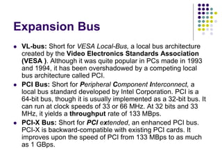 Expansion Bus
 VL-bus: Short for VESA Local-Bus, a local bus architecture
created by the Video Electronics Standards Association
(VESA ). Although it was quite popular in PCs made in 1993
and 1994, it has been overshadowed by a competing local
bus architecture called PCI.
 PCI Bus: Short for Peripheral Component Interconnect, a
local bus standard developed by Intel Corporation. PCI is a
64-bit bus, though it is usually implemented as a 32-bit bus. It
can run at clock speeds of 33 or 66 MHz. At 32 bits and 33
MHz, it yields a throughput rate of 133 MBps.
 PCI-X Bus: Short for PCI extended, an enhanced PCI bus.
PCI-X is backward-compatible with existing PCI cards. It
improves upon the speed of PCI from 133 MBps to as much
as 1 GBps.
 