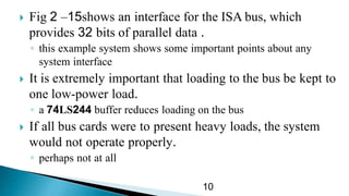  Fig 15–2 shows an interface for the ISA bus, which
provides 32 bits of parallel data .
◦ this example system shows some important points about any
system interface
 It is extremely important that loading to the bus be kept to
one low-power load.
◦ a 74LS244 buffer reduces loading on the bus
 If all bus cards were to present heavy loads, the system
would not operate properly.
◦ perhaps not at all
10
 
