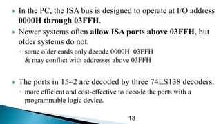  In the PC, the ISA bus is designed to operate at I/O address
0000H through 03FFH.
 Newer systems often allow ISA ports above 03FFH, but
older systems do not.
◦ some older cards only decode 0000H–03FFH
& may conflict with addresses above 03FFH
 The ports in 15–2 are decoded by three 74LS138 decoders.
◦ more efficient and cost-effective to decode the ports with a
programmable logic device.
13
 