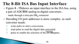  Figure 15–4 shows an input interface to the ISA bus, using
a pair of ADC804 analog-to-digital converters .
◦ made through a nine-pin DB9 connector
 Decoding I/O port addresses is more complex, as each
converter needs:
1. write pulse to start a conversion.
2. read pulse to read the digital data converted.
3. pulse to enable the selection of the INTRtuptuo .
14
 