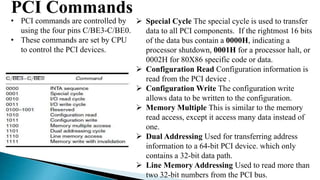 PCI Commands
• PCI commands are controlled by
using the four pins C/BE3-C/BE0.
• These commands are set by CPU
to control the PCI devices.
 Special Cycle The special cycle is used to transfer
data to all PCI components. If the rightmost 16 bits
of the data bus contain a 0000H, indicating a
processor shutdown, 0001H for a processor halt, or
0002H for 80X86 specific code or data.
 Configuration Read Configuration information is
read from the PCI device .
 Configuration Write The configuration write
allows data to be written to the configuration.
 Memory Multiple This is similar to the memory
read access, except it access many data instead of
one.
 Dual Addressing Used for transferring address
information to a 64-bit PCI device. which only
contains a 32-bit data path.
 Line Memory Addressing Used to read more than
two 32-bit numbers from the PCI bus.
 