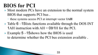  Most modern PCs have an extension to the normal system
BIOS that supports PCI bus .
◦ these systems access PCI at interrupt vector 1AH
 Table 15–6 lists functions available through the DOS INT
1AH instruction with AH = 0B1H for the PCI.
 Example 15–5 shows how the BIOS is used
to determine whether the PCI bus extension available .
33
 