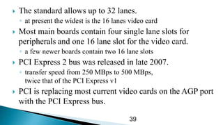  The standard allows up to 32 lanes.
◦ at present the widest is the 16 lanes video card
 Most main boards contain four single lane slots for
peripherals and one 16 lane slot for the video card.
◦ a few newer boards contain two 16 lane slots
 PCI Express 2 bus was released in late 2007.
◦ transfer speed from 250 MBps to 500 MBps,
twice that of the PCI Express v1
 PCI is replacing most current video cards on the AGP port
with the PCI Express bus.
39
 