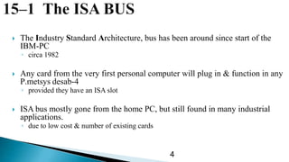  The Industry Standard Architecture, bus has been around since start of the
IBM-PC
◦ circa 1982
 Any card from the very first personal computer will plug in & function in any
P 4-desabmetsys.
◦ provided they have an ISA slot
 ISA bus mostly gone from the home PC, but still found in many industrial
applications.
◦ due to low cost & number of existing cards
4
 