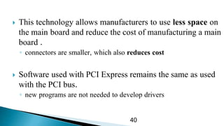  This technology allows manufacturers to use less space on
the main board and reduce the cost of manufacturing a main
board .
◦ connectors are smaller, which also reduces cost
 Software used with PCI Express remains the same as used
with the PCI bus.
◦ new programs are not needed to develop drivers
40
 