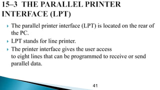  The parallel printer interface (LPT) is located on the rear of
the PC.
 LPT stands for line printer.
 The printer interface gives the user access
to eight lines that can be programmed to receive or send
parallel data.
41
 