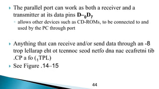  The parallel port can work as both a receiver and a
transmitter at its data pins D 0– D7
◦ allows other devices such as CD-ROMs, to be connected to and
used by the PC through port
 Anything that can receive and/or send data through an 8-
tibecafretninacdnanetfoseodtcennocotehtlellaraptrop
TPL(1CP a fo ).
 See Figure 15–14.
44
 