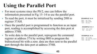  For most systems since the PS/2, one can follow the
information presented in Fig 15–14 to use the parallel port.
 To read the port, it must be initialized by sending 20H to
register 37AH.
 Once the parallel port is programmed to function as an input
port, reading is accomplished by accessing the data port at
address 378H.
 To write data to the parallel port, reprogram the command
register at address 37A by writing 00H to program the
bidirectional bit with a zero. data are then sent to the parallel
port through the data port at address 378H.
46
 