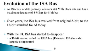  An ISA bus, or data pathway, operates at 8 MHz clock rate and has a
maximum data rate of 8 MBps for 8-bit bus.
 Over years, the ISA bus evolved from original 8-bit, to the
16-bit standard found today.
 With the P4, ISA bus started to disappear.
◦ a 32-bit version called the EISA bus (Extended ISA) has also
largely disappeared
5
 