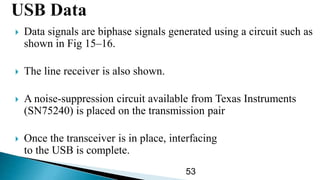  Data signals are biphase signals generated using a circuit such as
shown in Fig 15–16.
 The line receiver is also shown.
 A noise-suppression circuit available from Texas Instruments
(SN75240) is placed on the transmission pair
 Once the transceiver is in place, interfacing
to the USB is complete.
53
 