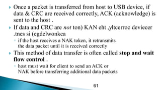  Once a packet is transferred from host to USB device, if
data & CRC are received correctly, ACK (acknowledge) is
sent to the host .
 If data and CRC are not devieceryltcerroc( KAN eht ,ton
egdelwonkcasi )tnes.
◦ if the host receives a NAK token, it retransmits
the data packet until it is received correctly
 This method of data transfer is often called stop and wait
flow control .
◦ host must wait for client to send an ACK or
NAK before transferring additional data packets
61
 