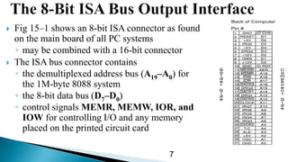  Fig 15–1 shows an 8-bit ISA connector as found
on the main board of all PC systems
◦ may be combined with a 16-bit connector
 The ISA bus connector contains
◦ the demultiplexed address bus (A19–A0) for
the 1M-byte 8088 system
◦ the 8-bit data bus (D7–D0)
◦ control signals MEMR, MEMW, IOR, and
IOW for controlling I/O and any memory
placed on the printed circuit card
7
 