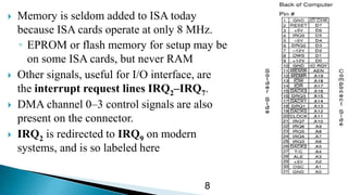  Memory is seldom added to ISA today
because ISA cards operate at only 8 MHz.
◦ EPROM or flash memory for setup may be
on some ISA cards, but never RAM
 Other signals, useful for I/O interface, are
the interrupt request lines IRQ2–IRQ7.
 DMA channel 0–3 control signals are also
present on the connector.
 IRQ2 is redirected to IRQ9 on modern
systems, and is so labeled here
8
 