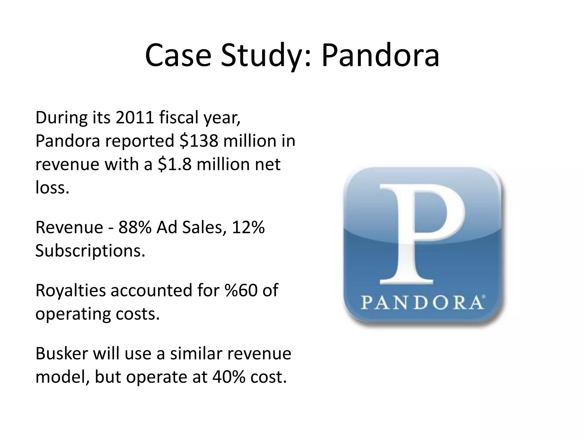 Case Study: Pandora
During its 2011 fiscal year,
Pandora reported $138 million in
revenue with a $1.8 million net
loss.

Revenue - 88% Ad Sales, 12%
Subscriptions.

Royalties accounted for %60 of
operating costs.

Busker will use a similar revenue
model, but operate at 40% cost.
 