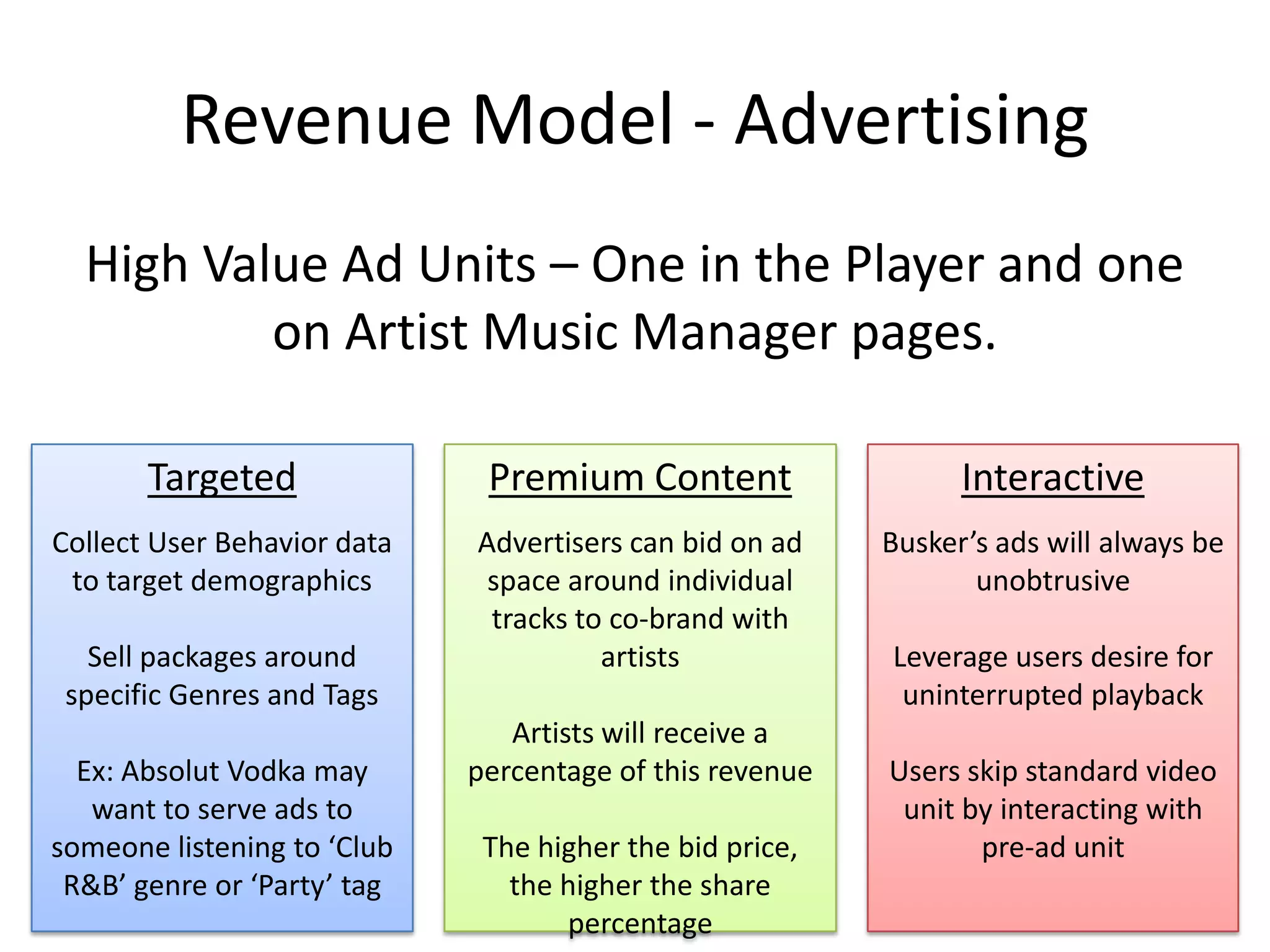 Revenue Model - Advertising
  High Value Ad Units – One in the Player and one
          on Artist Music Manager pages.

       Targeted               Premium Content                   Interactive
Collect User Behavior data   Advertisers can bid on ad    Busker’s ads will always be
 to target demographics       space around individual            unobtrusive
                              tracks to co-brand with
   Sell packages around                artists            Leverage users desire for
 specific Genres and Tags                                  uninterrupted playback
                                Artists will receive a
  Ex: Absolut Vodka may      percentage of this revenue   Users skip standard video
   want to serve ads to                                    unit by interacting with
someone listening to ‘Club    The higher the bid price,          pre-ad unit
 R&B’ genre or ‘Party’ tag      the higher the share
                                    percentage
 
