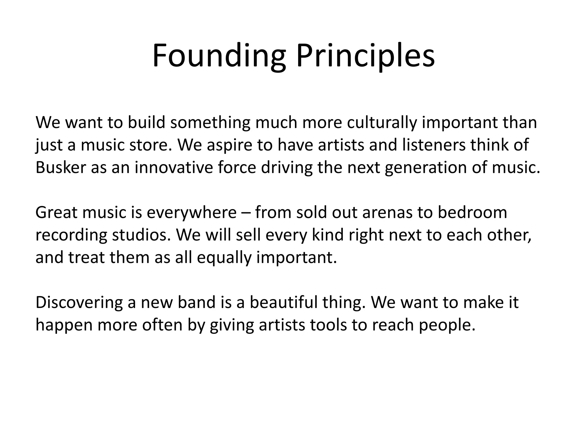 Founding Principles
We want to build something much more culturally important than
just a music store. We aspire to have artists and listeners think of
Busker as an innovative force driving the next generation of music.

Great music is everywhere – from sold out arenas to bedroom
recording studios. We will sell every kind right next to each other,
and treat them as all equally important.

Discovering a new band is a beautiful thing. We want to make it
happen more often by giving artists tools to reach people.
 